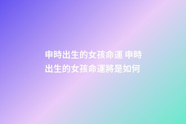 申時出生的女孩命運 申時出生的女孩命運將是如何-第1張-觀點-玄機派